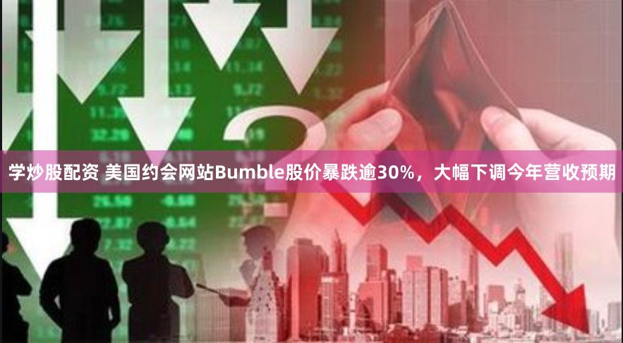 学炒股配资 美国约会网站Bumble股价暴跌逾30%，大幅下调今年营收预期