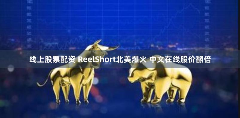 线上股票配资 ReelShort北美爆火 中文在线股价翻倍