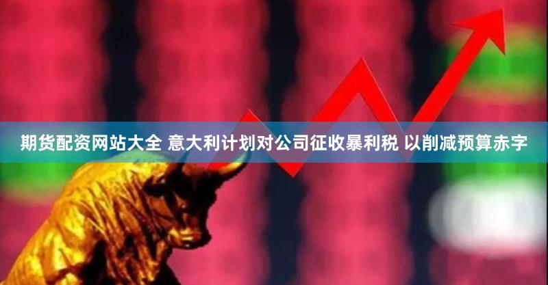 期货配资网站大全 意大利计划对公司征收暴利税 以削减预算赤字