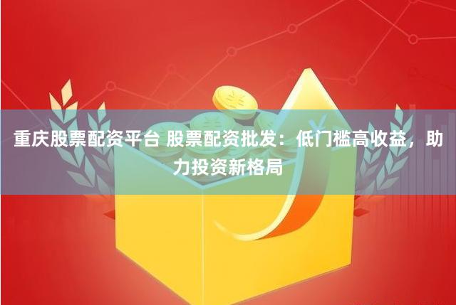 重庆股票配资平台 股票配资批发：低门槛高收益，助力投资新格局