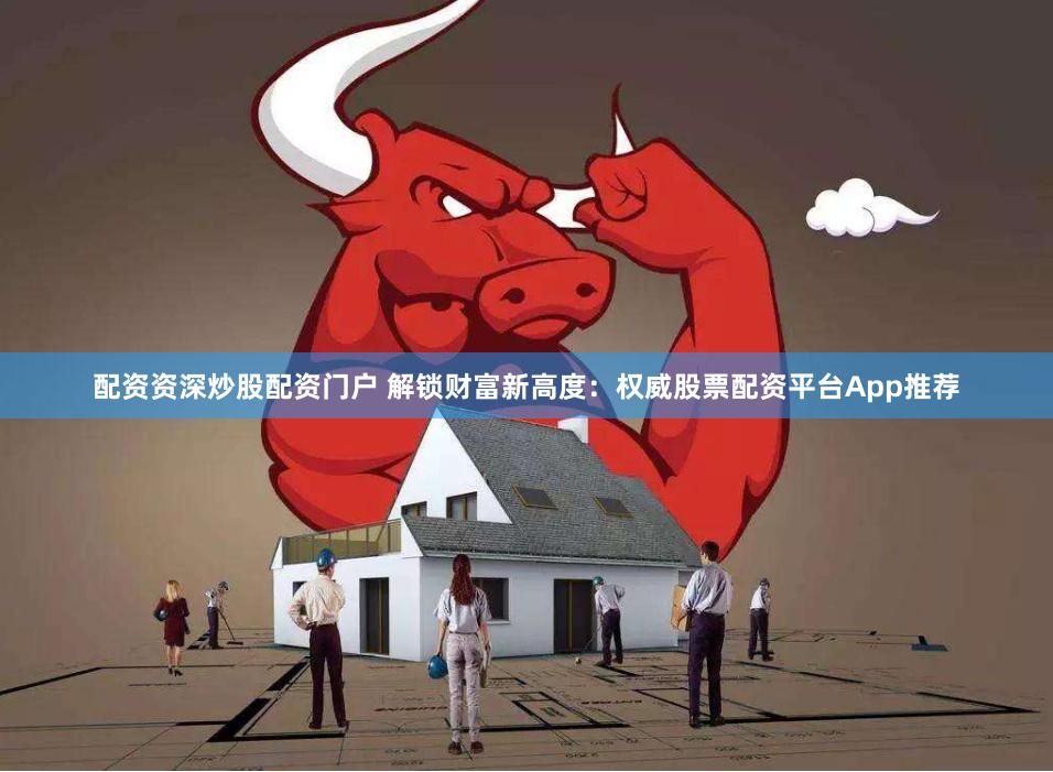 配资资深炒股配资门户 解锁财富新高度：权威股票配资平台App推荐