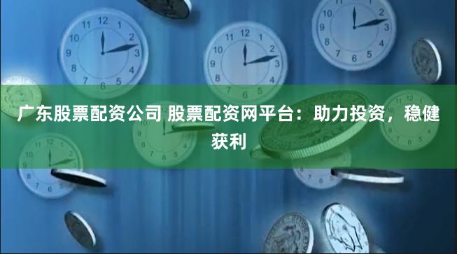 广东股票配资公司 股票配资网平台：助力投资，稳健获利