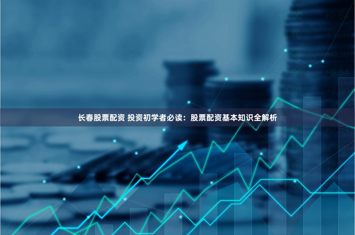 长春股票配资 投资初学者必读：股票配资基本知识全解析