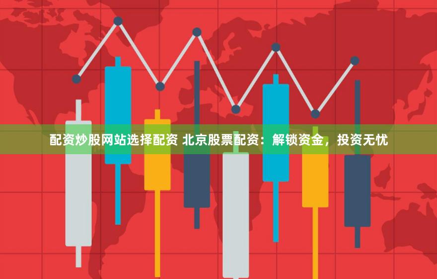 配资炒股网站选择配资 北京股票配资：解锁资金，投资无忧