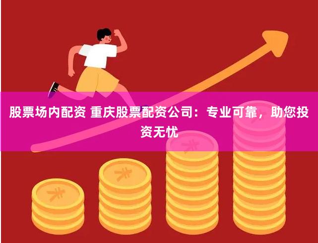 股票场内配资 重庆股票配资公司：专业可靠，助您投资无忧